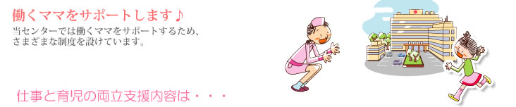 働くママをサポートします。当センターでは働くママをサポートするため、さまざまな制度を設けています。仕事と育児の両立支援内容は