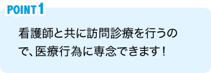 POINT1：看護師と共に訪問診療を行うので、医療行為に専念できます！